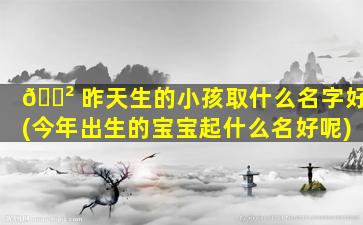 🌲 昨天生的小孩取什么名字好(今年出生的宝宝起什么名好呢)